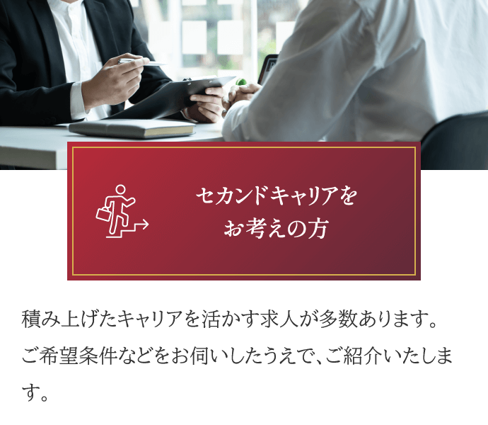 セカンドキャリアをお考えの方。積み上げたキャリアを活かす求人が多数あります。ご希望条件などをお伺いしたうえで、ご紹介いたします。