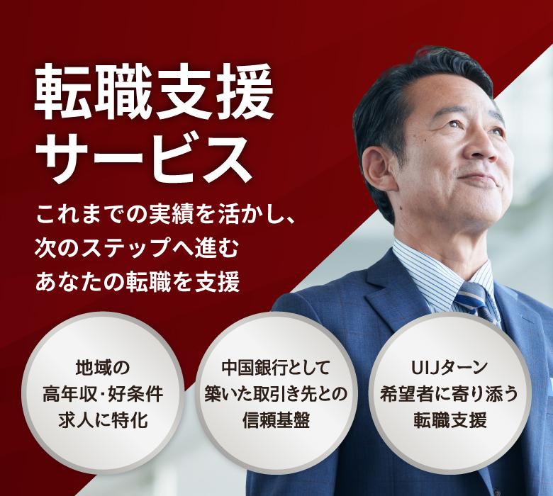 転職支援サービス これまでの実績を活かし、次のステップへ進むあなたの転職を支援 地域の高年収・好条件求人に特化 中国銀行として築いた取引き先との信頼基盤 UIJターン希望者に寄り添う転職支援