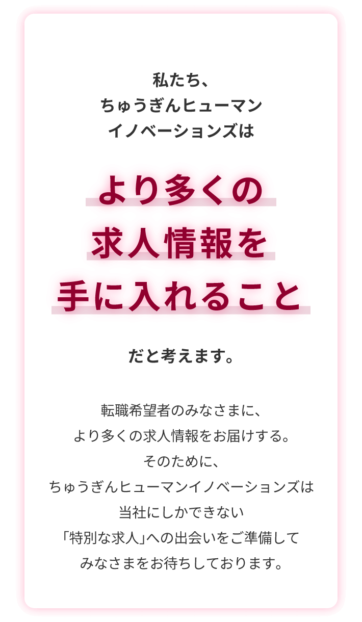 私たち、ちゅうぎんヒューマンイノベーションズは　より多くの求人情報を手に入れること　だと考えます。転職希望者のみなさまに、より多くの求人情報をお届けする。そのために、ちゅうぎんヒューマンイノベーションズは当社にしかできない「特別な求人」への出会いをご準備してみなさまをお待ちしております。