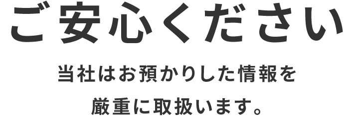 ご安心ください　当社はお預かりした情報を厳重に取扱います。